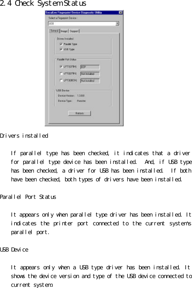 2.4 Check System Status               Drivers installed     If parallel type has been checked, it indicates that a driver for parallel type device has been installed.  And, if USB type has been checked, a driver for USB has been installed.  If both have been checked, both types of drivers have been installed.   Parallel Port Status    It appears only when parallel type driver has been installed. It indicates the printer port connected to the current system’s parallel port.  USB Device     It appears only when a USB type driver has been installed. It shows the device version and type of the USB device connected to current system.  