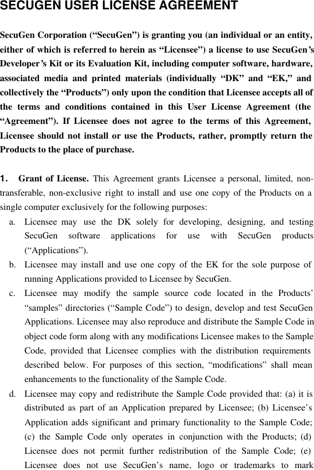 SECUGEN USER LICENSE AGREEMENT  SecuGen Corporation (“SecuGen”) is granting you (an individual or an entity, either of which is referred to herein as “Licensee”) a license to use SecuGen’s Developer’s Kit or its Evaluation Kit, including computer software, hardware, associated media and printed materials (individually “DK” and “EK,” and collectively the “Products”) only upon the condition that Licensee accepts all of the terms and conditions contained in this User License Agreement (the “Agreement”). If Licensee does not agree to the terms of this Agreement, Licensee should not install or use the Products, rather, promptly return the Products to the place of purchase.  1. Grant of License. This Agreement grants Licensee a personal, limited, non-transferable, non-exclusive right to install and  use one copy of the Products on a single computer exclusively for the following purposes: a. Licensee may  use the DK solely for developing, designing, and testing SecuGen software applications for use with SecuGen products (“Applications”). b.  Licensee may install and use one copy of the EK for the sole purpose of running Applications provided to Licensee by SecuGen. c. Licensee may modify the sample source code located in the Products’ “samples” directories (“Sample Code”) to design, develop and test SecuGen Applications. Licensee may also reproduce and distribute the Sample Code in object code form along with any modifications Licensee makes to the Sample Code, provided that Licensee complies with the distribution requirements described below. For purposes of this section, “modifications” shall mean enhancements to the functionality of the Sample Code. d.  Licensee may copy and redistribute the Sample Code provided that: (a) it is distributed as part of an Application prepared by Licensee; (b) Licensee’s Application adds significant and primary functionality to the Sample Code; (c) the Sample Code only operates in conjunction with the Products; (d) Licensee does not permit further redistribution of the Sample Code; (e) Licensee does not use SecuGen’s name, logo or trademarks to mark 