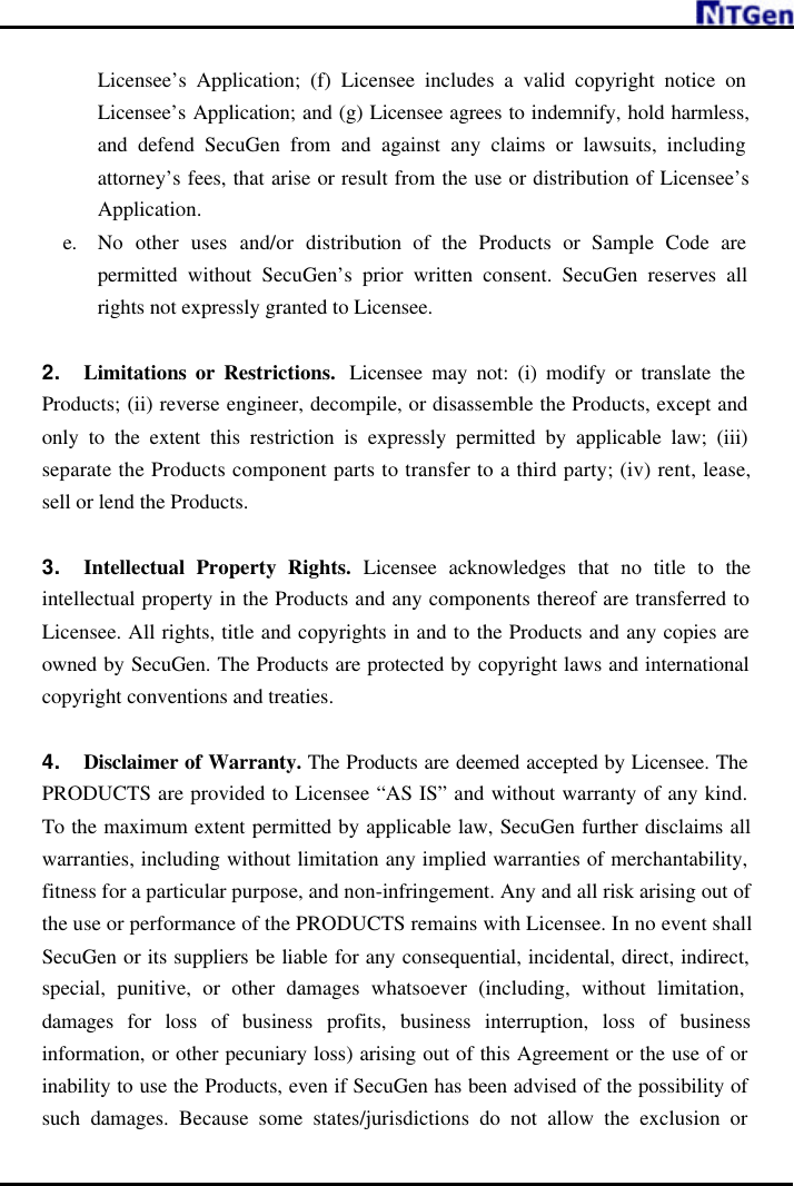     Licensee’s Application; (f) Licensee includes a valid copyright notice on Licensee’s Application; and (g) Licensee agrees to indemnify, hold harmless, and defend SecuGen from and against any claims or lawsuits, including attorney’s fees, that arise or result from the use or distribution of Licensee’s Application. e. No other uses and/or distribution of the Products or Sample Code are permitted without SecuGen’s prior written consent. SecuGen reserves all rights not expressly granted to Licensee.    2. Limitations or Restrictions.  Licensee may not: (i) modify or translate the Products; (ii) reverse engineer, decompile, or disassemble the Products, except and only to the extent this restriction is expressly permitted by applicable law; (iii) separate the Products component parts to transfer to a third party; (iv) rent, lease, sell or lend the Products.    3. Intellectual Property Rights. Licensee acknowledges that no title to the intellectual property in the Products and any components thereof are transferred to Licensee. All rights, title and copyrights in and to the Products and any copies are owned by SecuGen. The Products are protected by copyright laws and international copyright conventions and treaties.  4. Disclaimer of Warranty. The Products are deemed accepted by Licensee. The PRODUCTS are provided to Licensee “AS IS” and without warranty of any kind. To the maximum extent permitted by applicable law, SecuGen further disclaims all warranties, including without limitation any implied warranties of merchantability, fitness for a particular purpose, and non-infringement. Any and all risk arising out of the use or performance of the PRODUCTS remains with Licensee. In no event shall SecuGen or its suppliers be liable for any consequential, incidental, direct, indirect, special, punitive, or other damages whatsoever (including, without limitation, damages for loss of business profits, business interruption, loss of business information, or other pecuniary loss) arising out of this Agreement or the use of or inability to use the Products, even if SecuGen has been advised of the possibility of such damages. Because some states/jurisdictions do not allow the exclusion or 