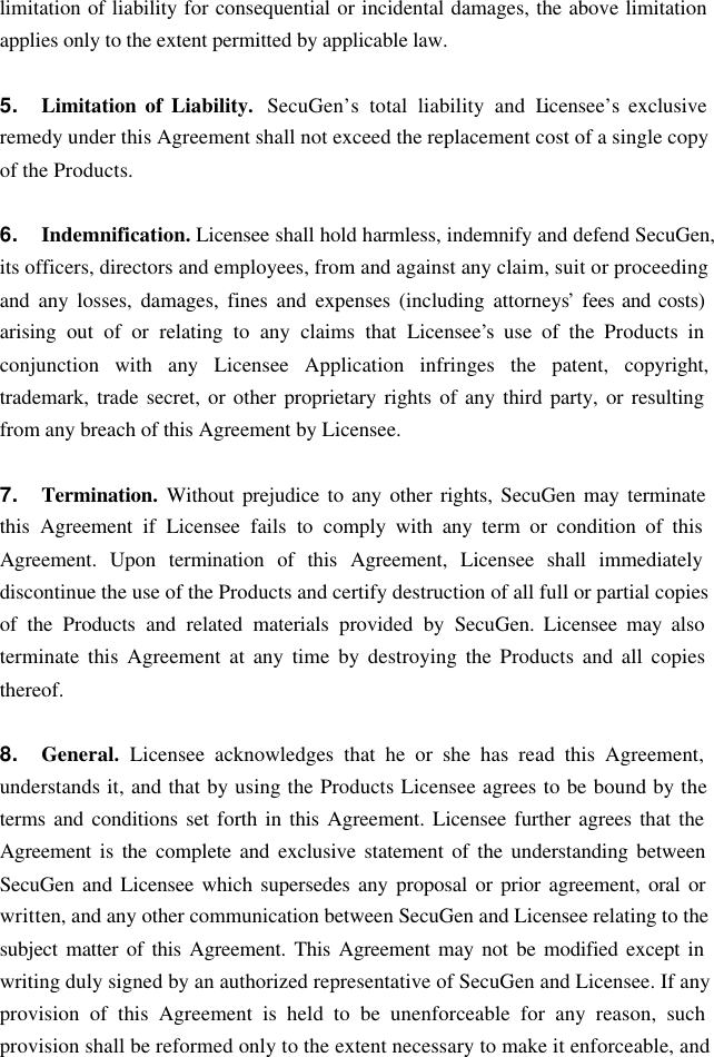 limitation of liability for consequential or incidental damages, the above limitation applies only to the extent permitted by applicable law.  5. Limitation of Liability.  SecuGen’s total liability and Licensee’s exclusive remedy under this Agreement shall not exceed the replacement cost of a single copy of the Products.  6. Indemnification. Licensee shall hold harmless, indemnify and defend SecuGen, its officers, directors and employees, from and against any claim, suit or proceeding and any losses, damages, fines and expenses (including attorneys’ fees and costs) arising out of or relating to any claims that Licensee’s use of the Products in conjunction with any Licensee Application infringes the patent, copyright, trademark, trade secret, or other proprietary rights of any third party, or resulting from any breach of this Agreement by Licensee.  7. Termination.  Without prejudice to any other rights, SecuGen may terminate this Agreement if Licensee fails to comply with any term or condition of this Agreement. Upon termination of this Agreement, Licensee shall immediately discontinue the use of the Products and certify destruction of all full or partial copies of the Products and related materials provided by SecuGen. Licensee may also terminate this Agreement at any time by destroying the Products and all copies thereof.  8. General.  Licensee acknowledges that he or she has read this Agreement, understands it, and that by using the Products Licensee agrees to be bound by the terms and conditions set forth in this Agreement. Licensee further agrees that the Agreement is the complete and exclusive statement of the understanding between SecuGen and Licensee which supersedes any proposal or prior agreement, oral or written, and any other communication between SecuGen and Licensee relating to the subject matter of this Agreement. This Agreement may not be modified except in writing duly signed by an authorized representative of SecuGen and Licensee. If any provision of this Agreement is held to be unenforceable for any reason, such provision shall be reformed only to the extent necessary to make it enforceable, and 