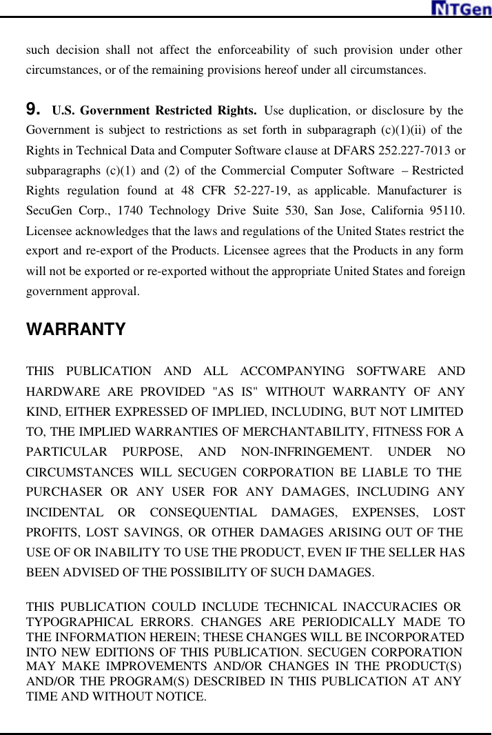     such decision shall not affect the enforceability of such provision under other circumstances, or of the remaining provisions hereof under all circumstances.  9. U.S. Government Restricted Rights.  Use duplication, or disclosure by the Government is subject to restrictions as set forth in subparagraph (c)(1)(ii) of the Rights in Technical Data and Computer Software clause at DFARS 252.227-7013 or subparagraphs (c)(1) and (2) of the Commercial Computer Software  – Restricted Rights regulation found at 48 CFR 52-227-19, as applicable. Manufacturer is SecuGen Corp., 1740 Technology Drive Suite 530, San Jose, California 95110. Licensee acknowledges that the laws and regulations of the United States restrict the export and re-export of the Products. Licensee agrees that the Products in any form will not be exported or re-exported without the appropriate United States and foreign government approval.  WARRANTY  THIS PUBLICATION AND ALL ACCOMPANYING SOFTWARE AND HARDWARE ARE PROVIDED &quot;AS IS&quot; WITHOUT WARRANTY OF ANY KIND, EITHER EXPRESSED OF IMPLIED, INCLUDING, BUT NOT LIMITED TO, THE IMPLIED WARRANTIES OF MERCHANTABILITY, FITNESS FOR A PARTICULAR PURPOSE, AND NON-INFRINGEMENT. UNDER NO CIRCUMSTANCES WILL SECUGEN CORPORATION BE LIABLE TO THE PURCHASER OR ANY USER FOR ANY DAMAGES, INCLUDING ANY INCIDENTAL OR CONSEQUENTIAL DAMAGES, EXPENSES, LOST PROFITS, LOST SAVINGS, OR OTHER DAMAGES ARISING OUT OF THE USE OF OR INABILITY TO USE THE PRODUCT, EVEN IF THE SELLER HAS BEEN ADVISED OF THE POSSIBILITY OF SUCH DAMAGES.  THIS PUBLICATION COULD INCLUDE TECHNICAL INACCURACIES OR TYPOGRAPHICAL ERRORS. CHANGES ARE PERIODICALLY MADE TO THE INFORMATION HEREIN; THESE CHANGES WILL BE INCORPORATED INTO NEW EDITIONS OF THIS PUBLICATION. SECUGEN CORPORATION MAY MAKE IMPROVEMENTS AND/OR CHANGES IN THE PRODUCT(S) AND/OR THE PROGRAM(S) DESCRIBED IN THIS PUBLICATION AT ANY TIME AND WITHOUT NOTICE. 