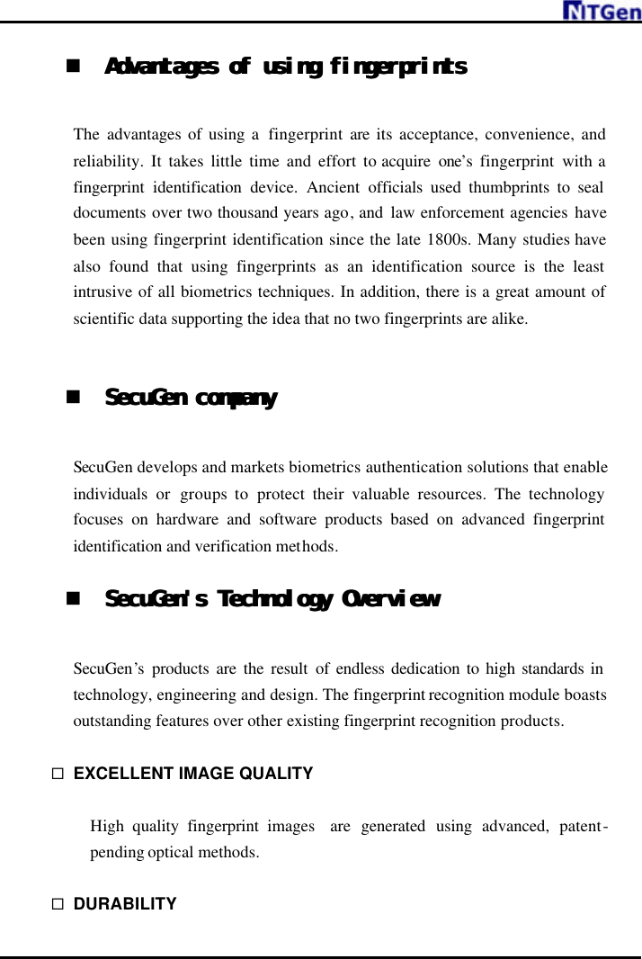     n Advantages of using fingerprintsAdvantages of using fingerprints   The  advantages of using a  fingerprint are its acceptance, convenience, and reliability. It takes little time and effort to acquire one’s fingerprint with a fingerprint identification device.  Ancient  officials used thumbprints to seal documents over two thousand years ago, and  law enforcement agencies have been using fingerprint identification since the late 1800s. Many studies have also found that using fingerprints as an identification source is the least intrusive of all biometrics techniques. In addition, there is a great amount of scientific data supporting the idea that no two fingerprints are alike.   n SecuGen companySecuGen company   SecuGen develops and markets biometrics authentication solutions that enable individuals  or  groups to  protect their valuable resources. The technology focuses on hardware and software products based on advanced fingerprint identification and verification methods.  n SecuGen&apos;s Technology OverviewSecuGen&apos;s Technology Overview   SecuGen’s  products are the result of endless dedication to high standards in technology, engineering and design. The fingerprint recognition module boasts outstanding features over other existing fingerprint recognition products.  ¨ EXCELLENT IMAGE QUALITY    High quality fingerprint images  are generated using advanced, patent-pending optical methods.  ¨ DURABILITY 