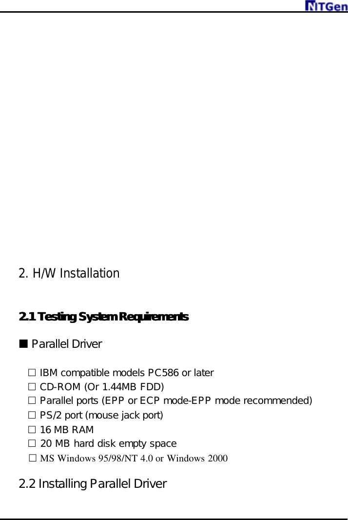                   2. H/W Installation  2.1 2.1 Testing SystTesting System Requirementsem Requirements   ¢ Parallel Driver      £ IBM compatible models PC586 or later £ CD-ROM (Or 1.44MB FDD) £ Parallel ports (EPP or ECP mode-EPP mode recommended) £ PS/2 port (mouse jack port) £ 16 MB RAM £ 20 MB hard disk empty space   £ MS Windows 95/98/NT 4.0 or Windows 2000  2.2 Installing Parallel Driver 