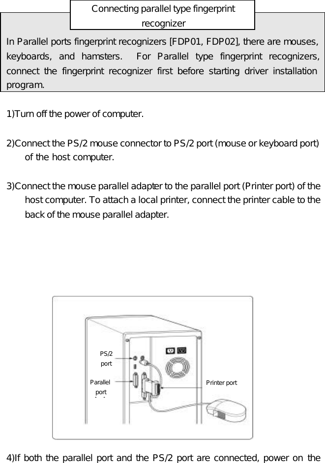 Printer port PS/2   port Parallel port       Connecting parallel type fingerprint recognizer           In Parallel ports fingerprint recognizers [FDP01, FDP02], there are mouses, keyboards, and hamsters.  For Parallel type fingerprint recognizers, connect the fingerprint recognizer first before starting driver installation program.  1)Turn off the power of computer.    2)Connect the PS/2 mouse connector to PS/2 port (mouse or keyboard port) of the host computer.    3)Connect the mouse parallel adapter to the parallel port (Printer port) of the host computer. To attach a local printer, connect the printer cable to the back of the mouse parallel adapter.                   4)If both the parallel port and the PS/2 port are connected, power on the 