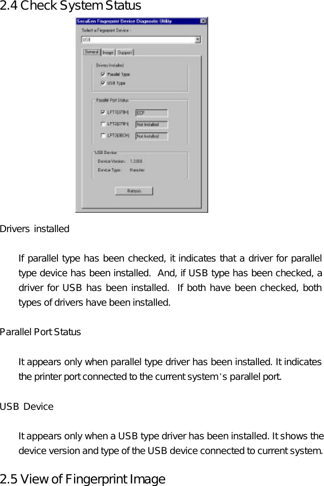 2.4 Check System Status               Drivers installed     If parallel type has been checked, it indicates that a driver for parallel type device has been installed.  And, if USB type has been checked, a driver for USB has been installed.  If both have been checked, both types of drivers have been installed.    Parallel Port Status   It appears only when parallel type driver has been installed. It indicates the printer port connected to the current system’s parallel port.  USB Device     It appears only when a USB type driver has been installed. It shows the device version and type of the USB device connected to current system.    2.5 View of Fingerprint Image 