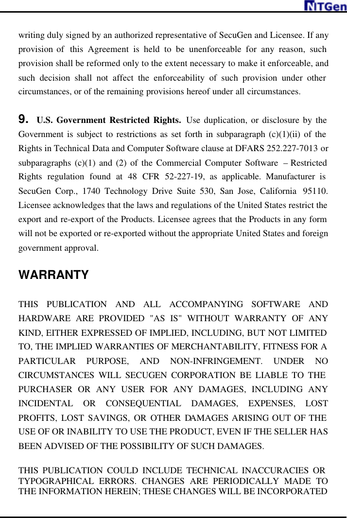     writing duly signed by an authorized representative of SecuGen and Licensee. If any provision of  this Agreement is held to be unenforceable for any reason, such provision shall be reformed only to the extent necessary to make it enforceable, and such decision shall not affect the enforceability of such provision under other circumstances, or of the remaining provisions hereof under all circumstances.  9. U.S. Government Restricted Rights.  Use duplication, or disclosure by the Government is subject to restrictions as set forth in subparagraph (c)(1)(ii) of the Rights in Technical Data and Computer Software clause at DFARS 252.227-7013 or subparagraphs (c)(1) and (2) of the Commercial Computer Software  – Restricted Rights regulation found at 48 CFR 52-227-19, as applicable. Manufacturer is SecuGen Corp., 1740 Technology Drive Suite 530, San Jose, California  95110. Licensee acknowledges that the laws and regulations of the United States restrict the export and re-export of the Products. Licensee agrees that the Products in any form will not be exported or re-exported without the appropriate United States and foreign government approval.  WARRANTY  THIS PUBLICATION AND ALL ACCOMPANYING SOFTWARE AND HARDWARE ARE PROVIDED &quot;AS IS&quot; WITHOUT WARRANTY OF ANY KIND, EITHER EXPRESSED OF IMPLIED, INCLUDING, BUT NOT LIMITED TO, THE IMPLIED WARRANTIES OF MERCHANTABILITY, FITNESS FOR A PARTICULAR PURPOSE, AND NON-INFRINGEMENT. UNDER NO CIRCUMSTANCES WILL SECUGEN CORPORATION BE LIABLE TO THE PURCHASER OR ANY USER FOR ANY DAMAGES, INCLUDING ANY INCIDENTAL OR CONSEQUENTIAL DAMAGES, EXPENSES, LOST PROFITS, LOST SAVINGS, OR OTHER DAMAGES ARISING OUT OF THE USE OF OR INABILITY TO USE THE PRODUCT, EVEN IF THE SELLER HAS BEEN ADVISED OF THE POSSIBILITY OF SUCH DAMAGES.  THIS PUBLICATION COULD INCLUDE TECHNICAL INACCURACIES OR TYPOGRAPHICAL ERRORS. CHANGES ARE PERIODICALLY MADE TO THE INFORMATION HEREIN; THESE CHANGES WILL BE INCORPORATED 