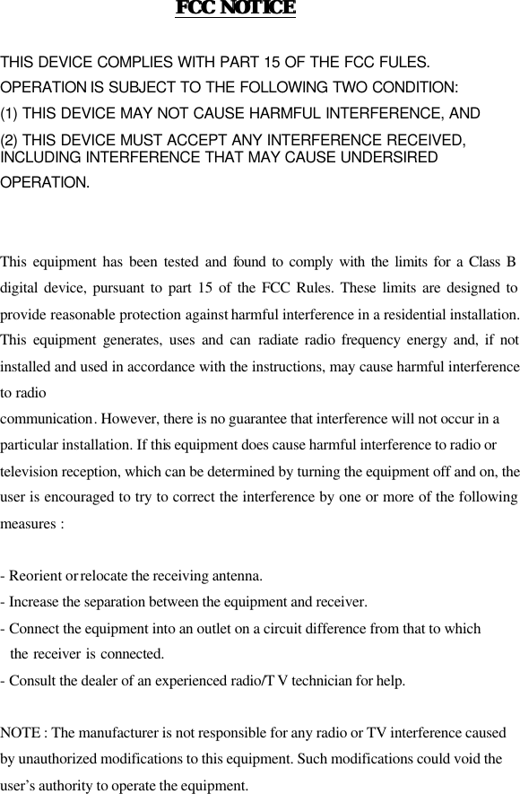 FCC NOTICEFCC NOTICE   THIS DEVICE COMPLIES WITH PART 15 OF THE FCC FULES. OPERATION IS SUBJECT TO THE FOLLOWING TWO CONDITION: (1) THIS DEVICE MAY NOT CAUSE HARMFUL INTERFERENCE, AND (2) THIS DEVICE MUST ACCEPT ANY INTERFERENCE RECEIVED,   INCLUDING INTERFERENCE THAT MAY CAUSE UNDERSIRED   OPERATION.     This equipment has been tested and found to comply with the limits for a Class B digital device, pursuant to part 15 of the FCC Rules. These limits are designed to provide reasonable protection against harmful interference in a residential installation. This equipment generates, uses and can radiate radio frequency energy and, if not installed and used in accordance with the instructions, may cause harmful interference to radio communication. However, there is no guarantee that interference will not occur in a   particular installation. If this equipment does cause harmful interference to radio or   television reception, which can be determined by turning the equipment off and on, the user is encouraged to try to correct the interference by one or more of the following measures :    - Reorient or relocate the receiving antenna.   - Increase the separation between the equipment and receiver.   - Connect the equipment into an outlet on a circuit difference from that to which     the receiver is connected.   - Consult the dealer of an experienced radio/T V technician for help.    NOTE : The manufacturer is not responsible for any radio or TV interference caused   by unauthorized modifications to this equipment. Such modifications could void the   user’s authority to operate the equipment.     