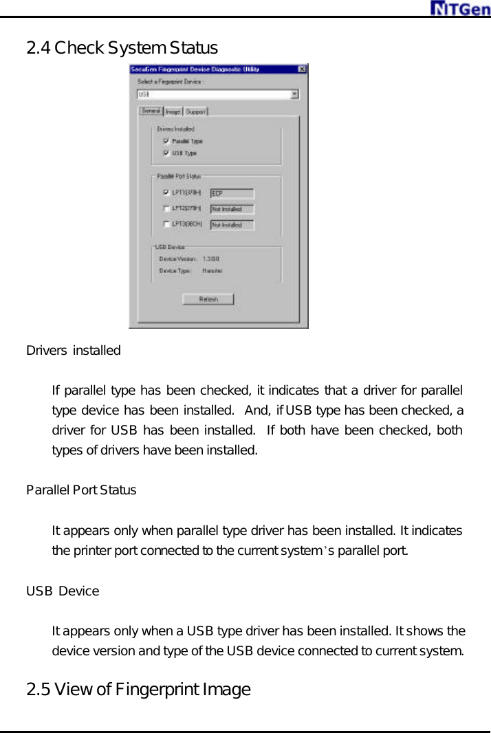    2.4 Check System Status               Drivers installed     If parallel type has been checked, it indicates that a driver for parallel type device has been installed.  And, if USB type has been checked, a driver for USB has been installed.  If both have been checked, both types of drivers have been installed.    Parallel Port Status   It appears only when parallel type driver has been installed. It indicates the printer port connected to the current system’s parallel port.  USB Device     It appears only when a USB type driver has been installed. It shows the device version and type of the USB device connected to current system.    2.5 View of Fingerprint Image 