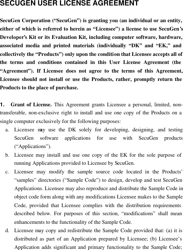    SECUGEN USER LICENSE AGREEMENT  SecuGen Corporation (“SecuGen”) is granting you (an individual or an entity, either of which is referred to herein as “Licensee”) a license to use SecuGen’s Developer’s Kit or its Evaluation Kit, including computer software, hardware, associated media and printed materials (individually “DK” and “EK,” and collectively the “Products”) only upon the condition that Licensee accepts all of the terms and conditions contained in this User License Agreement (the “Agreement”). If Licensee does not agree to the terms of this Agreement, Licensee should not install or use the Products, rather, promptly return the Products to the place of purchase.  1. Grant of License. This Agreement grants Licensee a personal, limited, non-transferable, non-exclusive right to install and  use one copy of the Products on a single computer exclusively for the following purposes: a. Licensee may use the DK solely for developing, designing, and testing SecuGen software applications for use with SecuGen products (“Applications”). b.  Licensee may install and use one copy of the EK for the sole purpose of running Applications provided to Licensee by SecuGen. c. Licensee may modify the sample source code located in the Products’ “samples” directories (“Sample Code”) to design, develop and test SecuGen Applications. Licensee may also reproduce and distribute the Sample Code in object code form along with any modifications Licensee makes to the Sample Code, provided that Licensee complies with the distribution requirements described below. For purposes of this section, “modifications” shall mean enhancements to the functionality of the Sample Code. d.  Licensee may copy and redistribute the Sample Code provided that: (a) it is distributed as part of an Application prepared by Licensee; (b) Licensee’s Application adds significant and primary functionality to the Sample Code; 