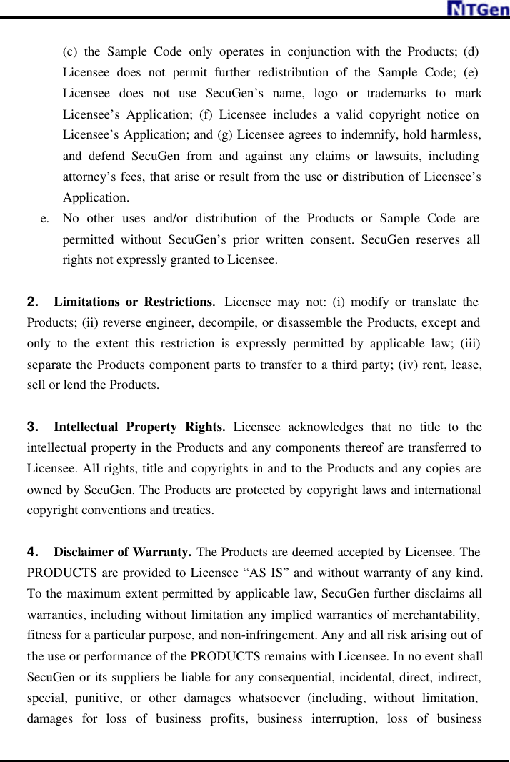     (c) the Sample Code only operates in conjunction with the Products; (d) Licensee does not permit further redistribution of the Sample Code; (e) Licensee does not use SecuGen’s name, logo or trademarks to mark Licensee’s Application; (f) Licensee includes a valid copyright notice on Licensee’s Application; and (g) Licensee agrees to indemnify, hold harmless, and defend SecuGen from and against any claims or lawsuits, including attorney’s fees, that arise or result from the use or distribution of Licensee’s Application. e. No other uses and/or distribution of the Products or Sample Code are permitted without SecuGen’s prior written consent. SecuGen reserves all rights not expressly granted to Licensee.    2. Limitations or Restrictions.  Licensee may not: (i) modify or translate the Products; (ii) reverse engineer, decompile, or disassemble the Products, except and only to the extent this restriction is expressly permitted by applicable law; (iii) separate the Products component parts to transfer to a third party; (iv) rent, lease, sell or lend the Products.    3. Intellectual Property Rights. Licensee acknowledges that no title to the intellectual property in the Products and any components thereof are transferred to Licensee. All rights, title and copyrights in and to the Products and any copies are owned by SecuGen. The Products are protected by copyright laws and international copyright conventions and treaties.  4. Disclaimer of Warranty. The Products are deemed accepted by Licensee. The PRODUCTS are provided to Licensee “AS IS” and without warranty of any kind. To the maximum extent permitted by applicable law, SecuGen further disclaims all warranties, including without limitation any implied warranties of merchantability, fitness for a particular purpose, and non-infringement. Any and all risk arising out of the use or performance of the PRODUCTS remains with Licensee. In no event shall SecuGen or its suppliers be liable for any consequential, incidental, direct, indirect, special, punitive, or other damages whatsoever (including, without limitation, damages for loss of business profits, business interruption, loss of business 