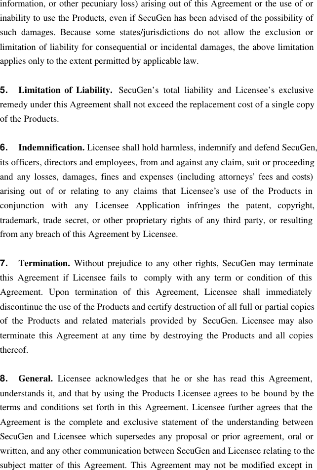 information, or other pecuniary loss) arising out of this Agreement or the use of or inability to use the Products, even if SecuGen has been advised of the possibility of such damages. Because some states/jurisdictions do not allow the exclusion or limitation of liability for consequential or incidental damages, the above limitation applies only to the extent permitted by applicable law.  5. Limitation of Liability.  SecuGen’s total liability and Licensee’s exclusive remedy under this Agreement shall not exceed the replacement cost of a single copy of the Products.  6. Indemnification. Licensee shall hold harmless, indemnify and defend SecuGen, its officers, directors and employees, from and against any claim, suit or proceeding and any losses, damages, fines and expenses (including attorneys’ fees and costs) arising out of or relating to any claims that Licensee’s use of the Products in conjunction with any Licensee Application infringes the patent, copyright, trademark, trade secret, or other proprietary rights of any third party, or resulting from any breach of this Agreement by Licensee.  7. Termination.  Without prejudice to any other rights, SecuGen may terminate this Agreement if Licensee fails to  comply with any term or condition of this Agreement. Upon termination of this Agreement, Licensee shall immediately discontinue the use of the Products and certify destruction of all full or partial copies of the Products and related materials provided by  SecuGen. Licensee may also terminate this Agreement at any time by destroying the Products and all copies thereof.  8. General.  Licensee acknowledges that he or she has read this Agreement, understands it, and that by using the Products Licensee agrees to be bound by the terms and conditions set forth in this Agreement. Licensee further agrees that the Agreement is the complete and exclusive statement of the understanding between SecuGen and Licensee which supersedes any proposal or prior agreement, oral or written, and any other communication between SecuGen and Licensee relating to the subject matter of this Agreement. This Agreement may not be modified except in 