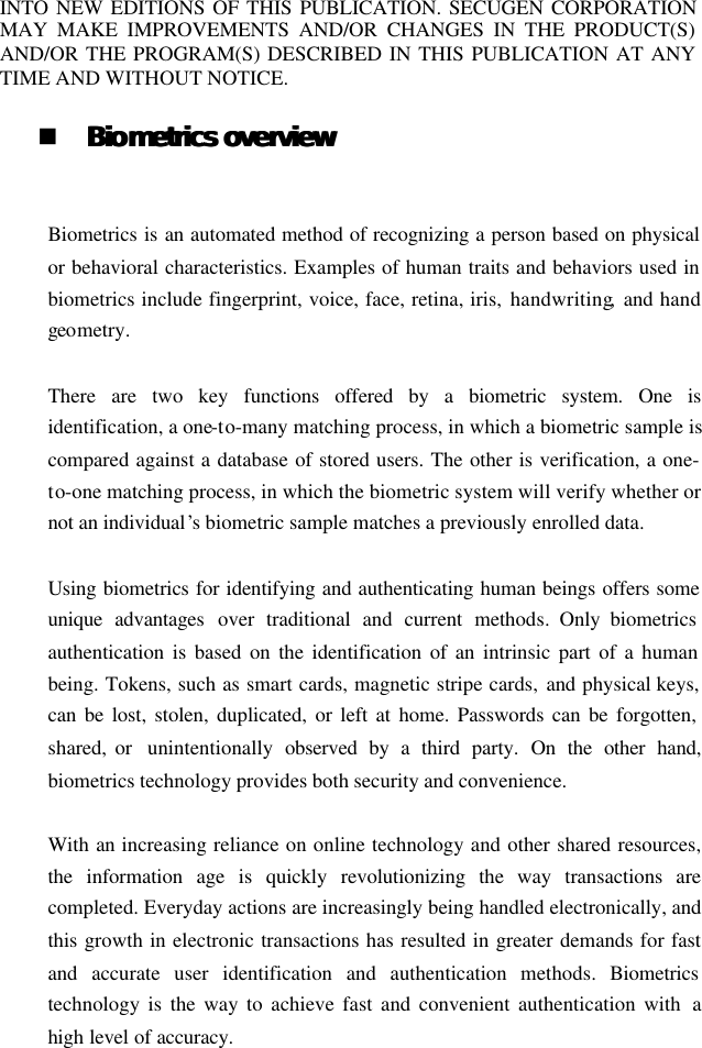 INTO NEW EDITIONS OF THIS PUBLICATION. SECUGEN CORPORATION MAY MAKE IMPROVEMENTS AND/OR CHANGES IN THE PRODUCT(S) AND/OR THE PROGRAM(S) DESCRIBED IN THIS PUBLICATION AT ANY TIME AND WITHOUT NOTICE.  n BioBiometrics overviewmetrics overview   Biometrics is an automated method of recognizing a person based on physical or behavioral characteristics. Examples of human traits and behaviors used in biometrics include fingerprint, voice, face, retina, iris, handwriting,  and hand geometry.  There are two key functions  offered by a biometric system. One is identification, a one-to-many matching process, in which a biometric sample is compared against a database of stored users. The other is verification, a one-to-one matching process, in which the biometric system will verify whether or not an individual’s biometric sample matches a previously enrolled data.  Using biometrics for identifying and authenticating human beings offers some unique advantages over traditional and current methods. Only biometrics authentication is based on the identification of an intrinsic part of a human being. Tokens, such as smart cards, magnetic stripe cards, and physical keys, can be lost, stolen, duplicated, or left at home. Passwords can be forgotten, shared, or  unintentionally  observed by a third party.  On the other hand, biometrics technology provides both security and convenience.  With an increasing reliance on online technology and other shared resources, the information age is quickly revolutionizing the way transactions are completed. Everyday actions are increasingly being handled electronically, and this growth in electronic transactions has resulted in greater demands for fast and accurate user identification and authentication methods. Biometrics technology is the way to achieve fast and convenient authentication with  a high level of accuracy. 