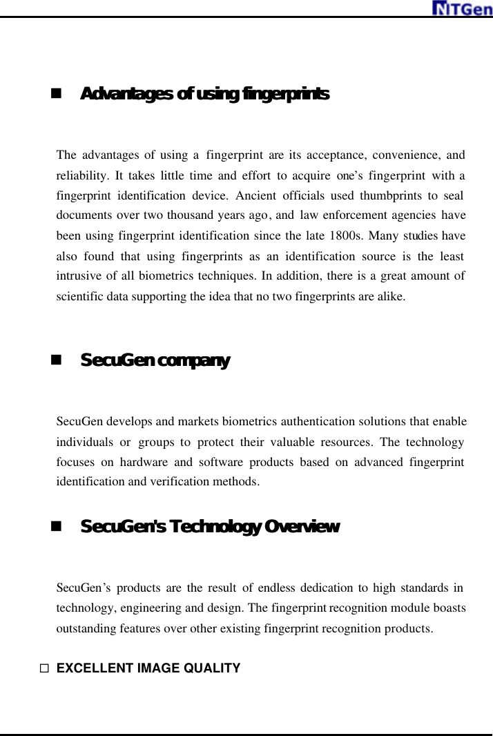       n Advantages of using fingerprintsAdvantages of using fingerprints   The  advantages of using a  fingerprint are its acceptance, convenience, and reliability. It takes little time and effort to acquire one’s fingerprint with a fingerprint identification device.  Ancient  officials used thumbprints to seal documents over two thousand years ago, and  law enforcement agencies have been using fingerprint identification since the late 1800s. Many studies have also found that using fingerprints as an identification source is the least intrusive of all biometrics techniques. In addition, there is a great amount of scientific data supporting the idea that no two fingerprints are alike.   n SecuGen companySecuGen company   SecuGen develops and markets biometrics authentication solutions that enable individuals  or  groups to  protect their valuable resources. The technology focuses on hardware and software products based on advanced fingerprint identification and verification methods.  n SecuGen&apos;s Technology OverviewSecuGen&apos;s Technology Overview   SecuGen’s  products are the result of endless dedication to high standards in technology, engineering and design. The fingerprint recognition module boasts outstanding features over other existing fingerprint recognition products.  ¨ EXCELLENT IMAGE QUALITY    