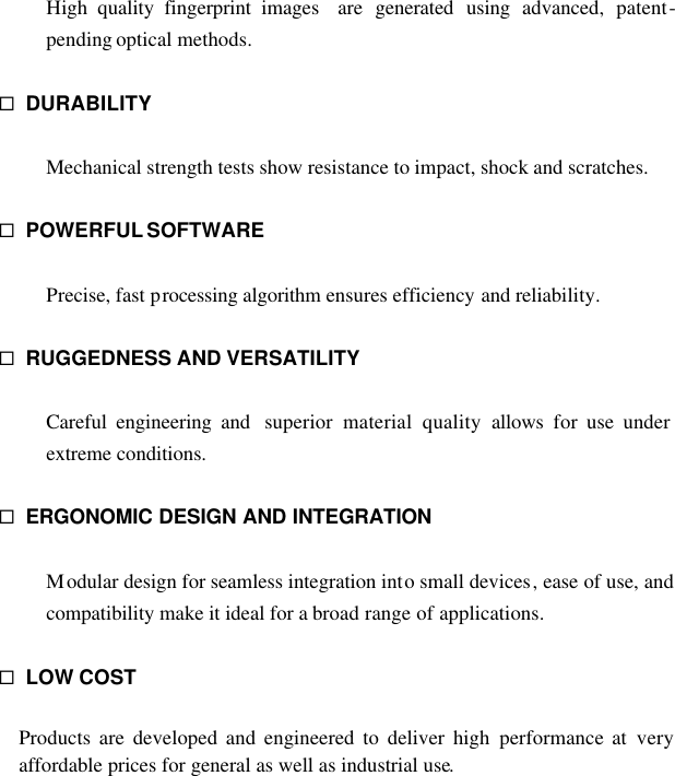 High quality fingerprint images  are generated using advanced, patent-pending optical methods.  ¨ DURABILITY  Mechanical strength tests show resistance to impact, shock and scratches.  ¨ POWERFUL SOFTWARE  Precise, fast processing algorithm ensures efficiency and reliability.  ¨ RUGGEDNESS AND VERSATILITY  Careful engineering and  superior material quality allows for use under extreme conditions.  ¨ ERGONOMIC DESIGN AND INTEGRATION  Modular design for seamless integration into small devices, ease of use, and compatibility make it ideal for a broad range of applications.  ¨ LOW COST  Products are developed and engineered to deliver high performance at very affordable prices for general as well as industrial use.           