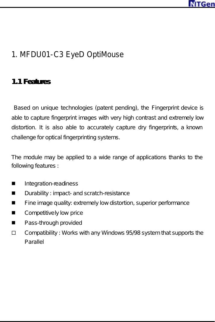         1. MFDU01-C3 EyeD OptiMouse   1.1 1.1 FeaturesFeatures     Based on unique technologies (patent pending), the Fingerprint device is able to capture fingerprint images with very high contrast and extremely low distortion. It is also able to accurately capture dry fingerprints, a known challenge for optical fingerprinting systems.  The module may be applied to a wide range of applications thanks to the following features :  n Integration-readiness n Durability : impact- and scratch-resistance n Fine image quality: extremely low distortion, superior performance n Competitively low price  n Pass-through provided ¨ Compatibility : Works with any Windows 95/98 system that supports the Parallel 