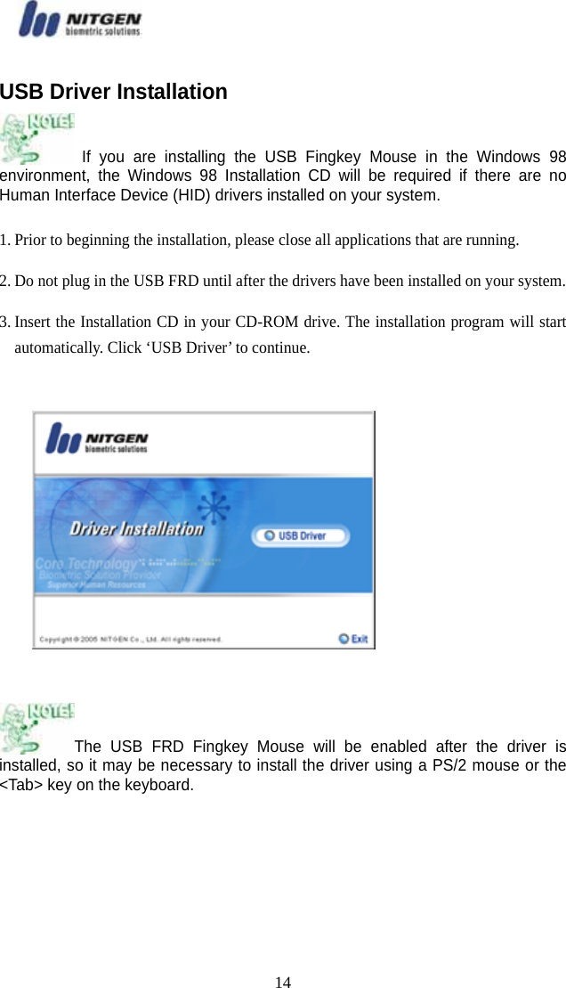   14USB Driver Installation  If you are installing the USB Fingkey Mouse in the Windows 98 environment, the Windows 98 Installation CD will be required if there are no Human Interface Device (HID) drivers installed on your system. 1. Prior to beginning the installation, please close all applications that are running. 2. Do not plug in the USB FRD until after the drivers have been installed on your system. 3. Insert the Installation CD in your CD-ROM drive. The installation program will start automatically. Click ‘USB Driver’ to continue.    The USB FRD Fingkey Mouse will be enabled after the driver is installed, so it may be necessary to install the driver using a PS/2 mouse or the &lt;Tab&gt; key on the keyboard.     