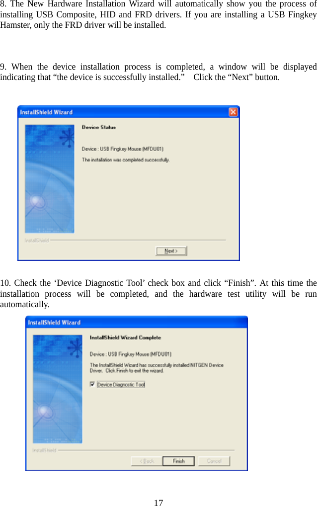   178. The New Hardware Installation Wizard will automatically show you the process of installing USB Composite, HID and FRD drivers. If you are installing a USB Fingkey Hamster, only the FRD driver will be installed.     9. When the device installation process is completed, a window will be displayed indicating that “the device is successfully installed.”    Click the “Next” button.    10. Check the ‘Device Diagnostic Tool’ check box and click “Finish”. At this time the installation process will be completed, and the hardware test utility will be run automatically.  