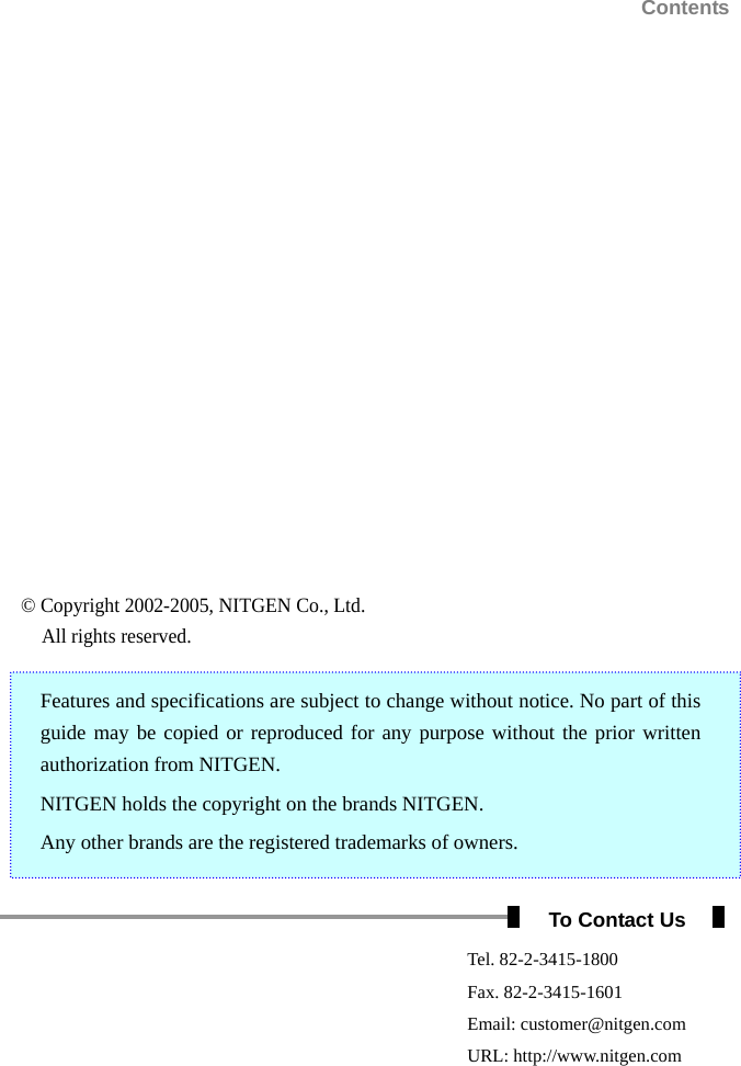                                                                       Contents  © Copyright 2002-2005, NITGEN Co., Ltd. All rights reserved. Features and specifications are subject to change without notice. No part of this guide may be copied or reproduced for any purpose without the prior written authorization from NITGEN. NITGEN holds the copyright on the brands NITGEN. Any other brands are the registered trademarks of owners.  To Contact Us  Tel. 82-2-3415-1800  Fax. 82-2-3415-1601  Email: customer@nitgen.com  URL: http://www.nitgen.com  