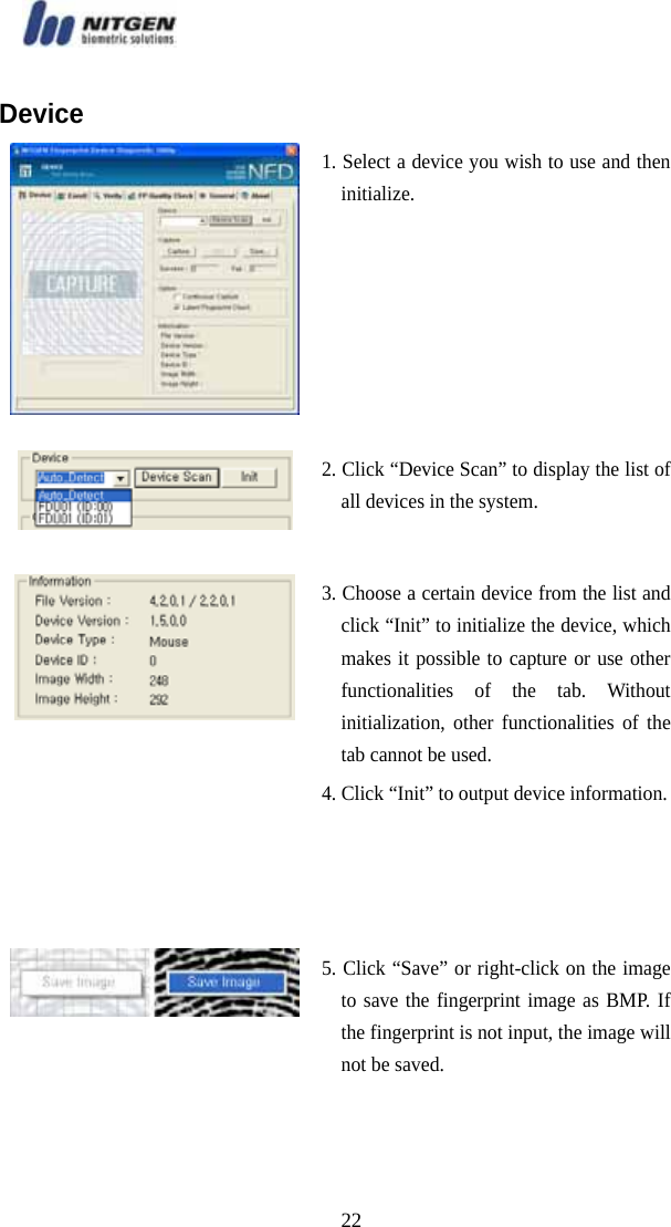   22Device 1. Select a device you wish to use and then initialize. 2. Click “Device Scan” to display the list of all devices in the system.  3. Choose a certain device from the list and click “Init” to initialize the device, which makes it possible to capture or use other functionalities of the tab. Without initialization, other functionalities of the tab cannot be used.   4. Click “Init” to output device information.5. Click “Save” or right-click on the image to save the fingerprint image as BMP. If the fingerprint is not input, the image will not be saved. 