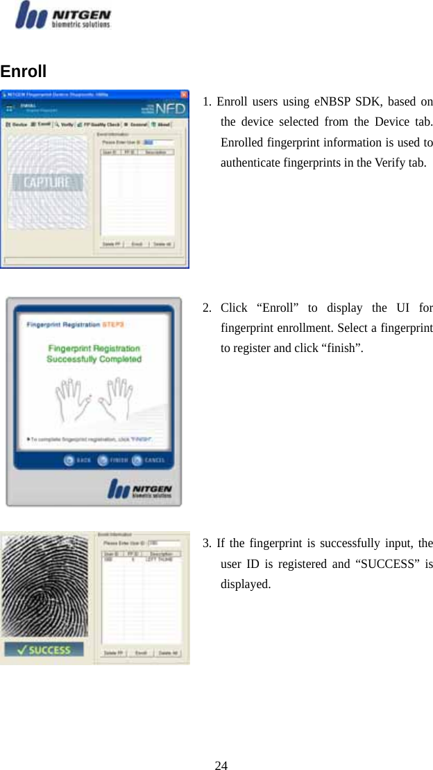   24Enroll 1. Enroll users using eNBSP SDK, based on the device selected from the Device tab. Enrolled fingerprint information is used to authenticate fingerprints in the Verify tab.  2. Click “Enroll” to display the UI for fingerprint enrollment. Select a fingerprint to register and click “finish”.  3. If the fingerprint is successfully input, the user ID is registered and “SUCCESS” is displayed.  