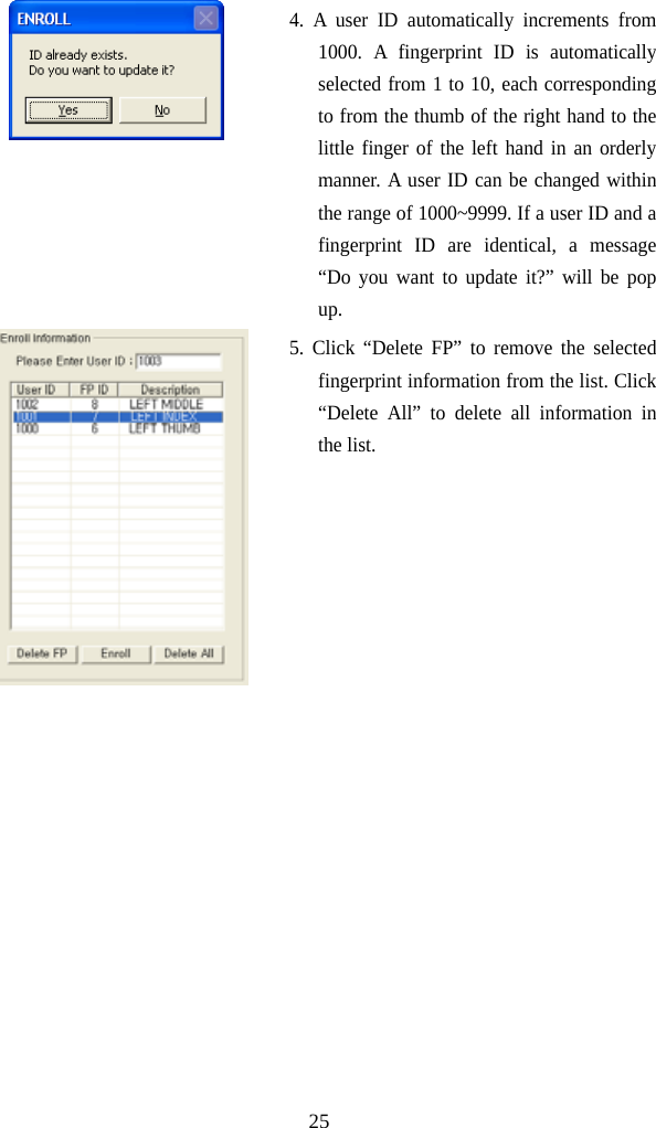  25 4. A user ID automatically increments from 1000. A fingerprint ID is automatically selected from 1 to 10, each corresponding to from the thumb of the right hand to the little finger of the left hand in an orderly manner. A user ID can be changed within the range of 1000~9999. If a user ID and a fingerprint ID are identical, a message “Do you want to update it?” will be pop up.  5. Click “Delete FP” to remove the selected fingerprint information from the list. Click “Delete All” to delete all information in the list.    