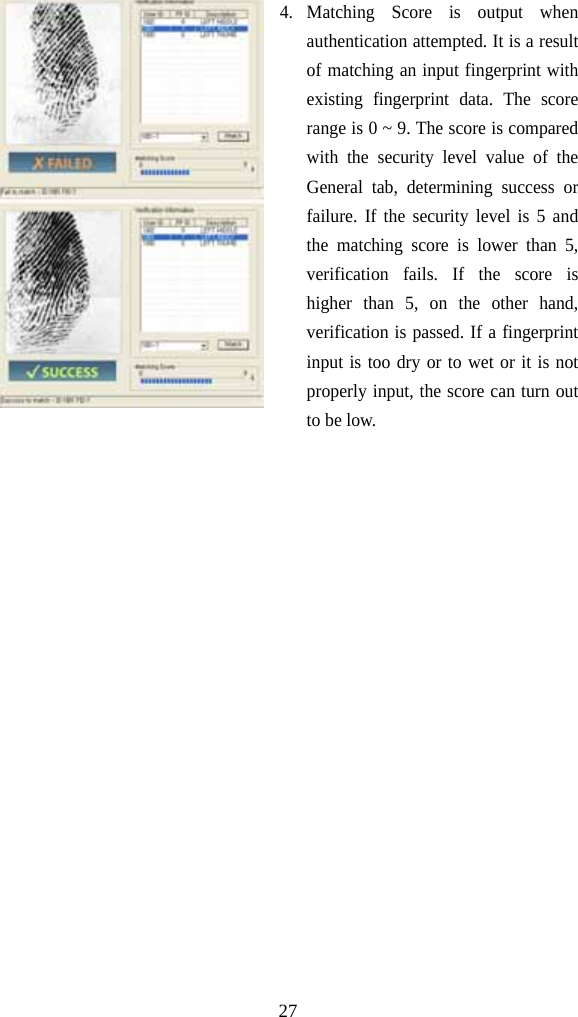   274. Matching Score is output when authentication attempted. It is a result of matching an input fingerprint with existing fingerprint data. The score range is 0 ~ 9. The score is compared with the security level value of the General tab, determining success or failure. If the security level is 5 and the matching score is lower than 5, verification fails. If the score is higher than 5, on the other hand, verification is passed. If a fingerprint input is too dry or to wet or it is not properly input, the score can turn out to be low.    