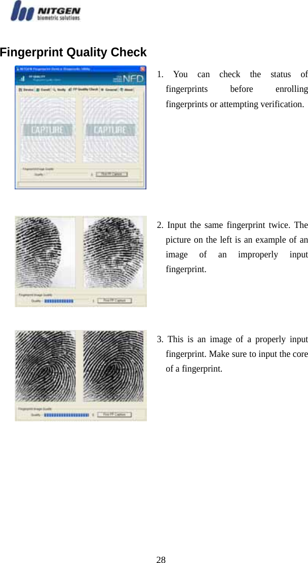   28Fingerprint Quality Check  1. You can check the status of fingerprints before enrolling fingerprints or attempting verification. 2. Input the same fingerprint twice. The picture on the left is an example of an image of an improperly input fingerprint.   3. This is an image of a properly input fingerprint. Make sure to input the core of a fingerprint. 