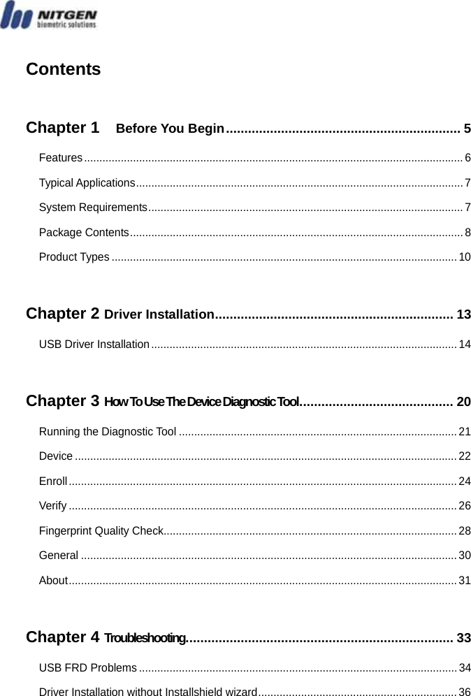    Contents  Chapter 1   Before You Begin................................................................ 5 Features ............................................................................................................................ 6 Typical Applications...........................................................................................................7 System Requirements....................................................................................................... 7 Package Contents............................................................................................................. 8 Product Types ................................................................................................................. 10  Chapter 2 Driver Installation................................................................. 13 USB Driver Installation....................................................................................................14  Chapter 3 How To Use The Device Diagnostic Tool.......................................... 20 Running the Diagnostic Tool ...........................................................................................21 Device .............................................................................................................................22 Enroll...............................................................................................................................24 Verify ...............................................................................................................................26 Fingerprint Quality Check................................................................................................ 28 General ...........................................................................................................................30 About...............................................................................................................................31  Chapter 4 Troubleshooting......................................................................... 33 USB FRD Problems ........................................................................................................34 Driver Installation without Installshield wizard................................................................. 36  