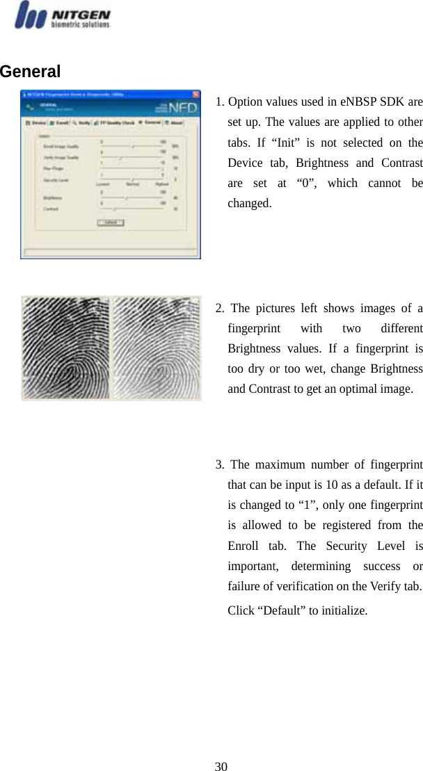   30General  1. Option values used in eNBSP SDK are set up. The values are applied to other tabs. If “Init” is not selected on the Device tab, Brightness and Contrast are set at “0”, which cannot be changed.  2. The pictures left shows images of a fingerprint with two different Brightness values. If a fingerprint is too dry or too wet, change Brightness and Contrast to get an optimal image.   3. The maximum number of fingerprint that can be input is 10 as a default. If it is changed to “1”, only one fingerprint is allowed to be registered from the Enroll tab. The Security Level is important, determining success or failure of verification on the Verify tab. Click “Default” to initialize.    