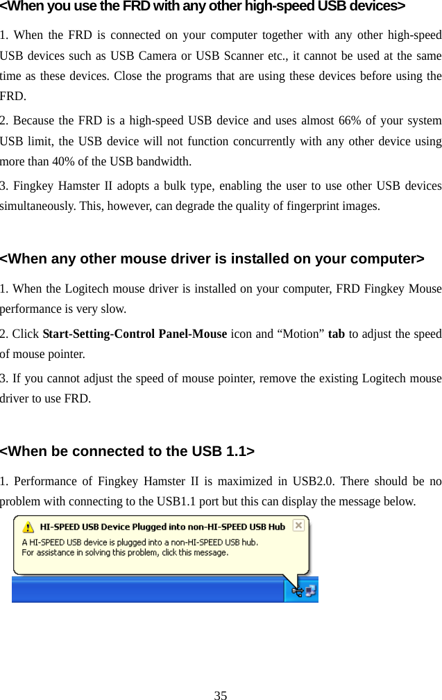   35&lt;When you use the FRD with any other high-speed USB devices&gt; 1. When the FRD is connected on your computer together with any other high-speed USB devices such as USB Camera or USB Scanner etc., it cannot be used at the same time as these devices. Close the programs that are using these devices before using the FRD. 2. Because the FRD is a high-speed USB device and uses almost 66% of your system USB limit, the USB device will not function concurrently with any other device using more than 40% of the USB bandwidth. 3. Fingkey Hamster II adopts a bulk type, enabling the user to use other USB devices simultaneously. This, however, can degrade the quality of fingerprint images.  &lt;When any other mouse driver is installed on your computer&gt; 1. When the Logitech mouse driver is installed on your computer, FRD Fingkey Mouse performance is very slow. 2. Click Start-Setting-Control Panel-Mouse icon and “Motion” tab to adjust the speed of mouse pointer. 3. If you cannot adjust the speed of mouse pointer, remove the existing Logitech mouse driver to use FRD.  &lt;When be connected to the USB 1.1&gt; 1. Performance of Fingkey Hamster II is maximized in USB2.0. There should be no problem with connecting to the USB1.1 port but this can display the message below.   