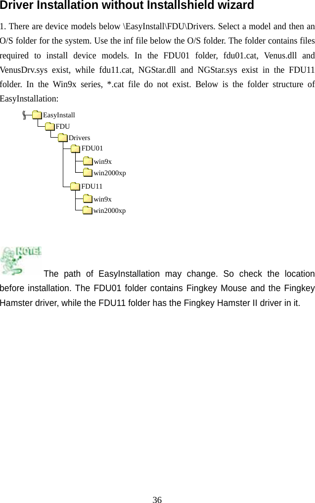   36Driver Installation without Installshield wizard 1. There are device models below \EasyInstall\FDU\Drivers. Select a model and then an O/S folder for the system. Use the inf file below the O/S folder. The folder contains files required to install device models. In the FDU01 folder, fdu01.cat, Venus.dll and VenusDrv.sys exist, while fdu11.cat, NGStar.dll and NGStar.sys exist in the FDU11 folder. In the Win9x series, *.cat file do not exist. Below is the folder structure of EasyInstallation:          The path of EasyInstallation may change. So check the location before installation. The FDU01 folder contains Fingkey Mouse and the Fingkey Hamster driver, while the FDU11 folder has the Fingkey Hamster II driver in it.           EasyInstallFDU Drivers FDU01 win9x win2000xpFDU11 win9x win2000xp