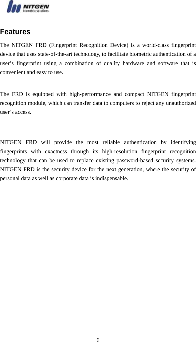   6Features The NITGEN FRD (Fingerprint Recognition Device) is a world-class fingerprint device that uses state-of-the-art technology, to facilitate biometric authentication of a user’s fingerprint using a combination of quality hardware and software that is convenient and easy to use.  The FRD is equipped with high-performance and compact NITGEN fingerprint recognition module, which can transfer data to computers to reject any unauthorized user’s access.     NITGEN FRD will provide the most reliable authentication by identifying fingerprints with exactness through its high-resolution fingerprint recognition technology that can be used to replace existing password-based security systems. NITGEN FRD is the security device for the next generation, where the security of personal data as well as corporate data is indispensable.   