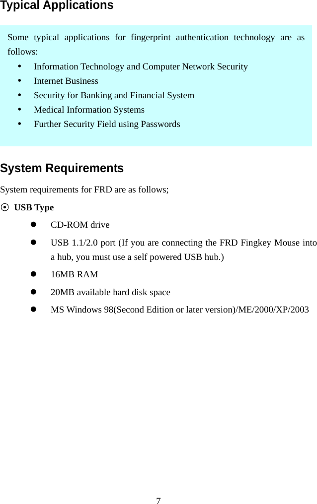   7Typical Applications  System Requirements System requirements for FRD are as follows; ⊙ USB Type   CD-ROM drive   USB 1.1/2.0 port (If you are connecting the FRD Fingkey Mouse into a hub, you must use a self powered USB hub.)   16MB RAM   20MB available hard disk space   MS Windows 98(Second Edition or later version)/ME/2000/XP/2003  Some typical applications for fingerprint authentication technology are asfollows: • Information Technology and Computer Network Security • Internet Business • Security for Banking and Financial System • Medical Information Systems • Further Security Field using Passwords 