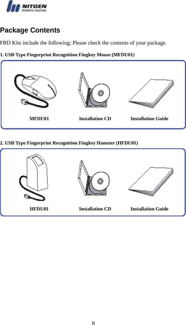   8Package Contents   FRD Kits include the following; Please check the contents of your package. 1. USB Type Fingerprint Recognition Fingkey Mouse (MFDU01)   2. USB Type Fingerprint Recognition Fingkey Hamster (HFDU01) MFDU01  Installation CD  Installation Guide HFDU01  Installation CD  Installation Guide 