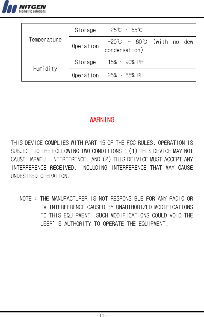  - 11 - Temperature Storage   -25℃ ~ 65℃  Operation  -20℃  ~  60℃  (with  no  dew condensation) Humidity Storage   15% ~ 90% RH Operation  25% ~ 85% RH    WARNING  THIS DEVICE COMPLIES WITH PART 15 OF THE FCC RULES. OPERATION IS SUBJECT TO THE FOLLOWING TWO CONDITIONS : (1) THIS DEVICE MAY NOT CAUSE HARMFUL INTERFERENCE, AND (2) THIS DEIVICE MUST ACCEPT ANY INTERFERENCE RECEIVED, INCLUDING INTERFERENCE THAT MAY CAUSE UNDESIRED OPERATION.        NOTE : THE MANUFACTURER IS NOT RESPONSIBLE FOR ANY RADIO OR TV INTERFERENCE CAUSED BY UNAUTHORIZED MODIFICATIONS TO THIS EQUIPMENT. SUCH MODIFICATIONS COULD VOID THE USER’S AUTHORITY TO OPERATE THE EQUIPMENT.   