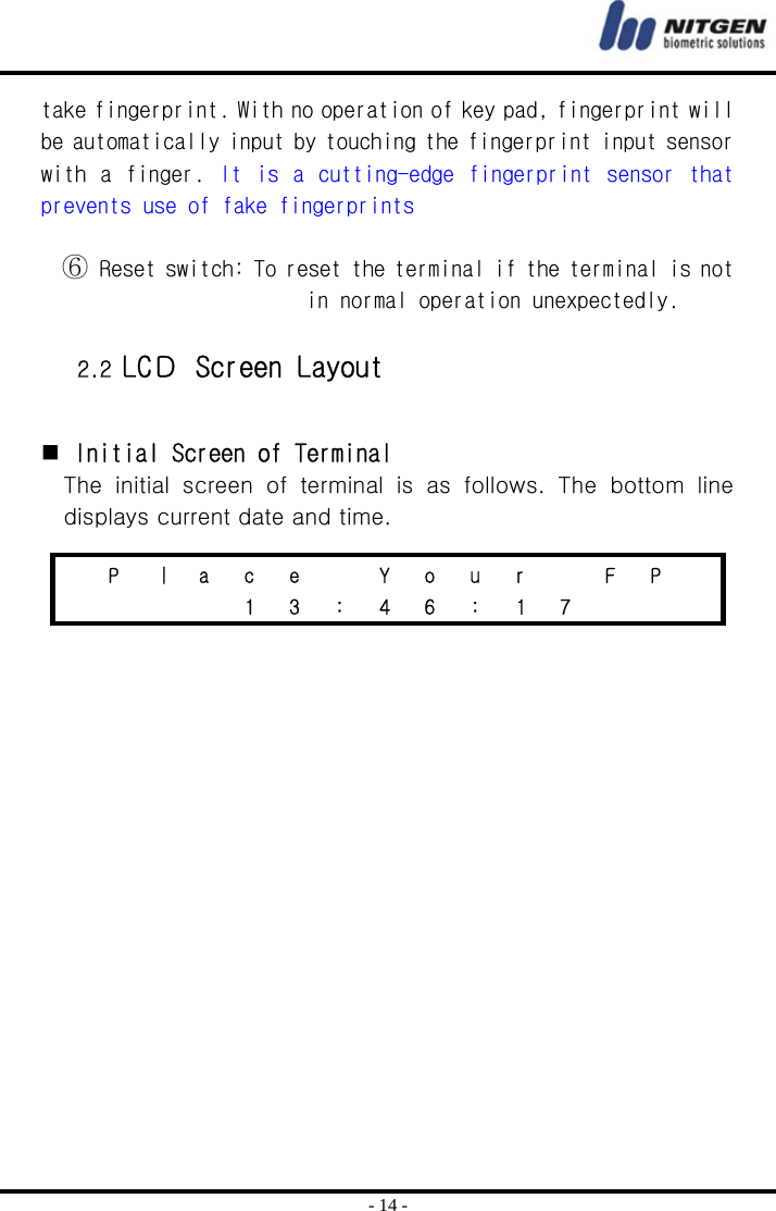  - 14 - take fingerprint. With no operation of key pad, fingerprint will be automatically input by touching the fingerprint input sensor with a  finger. It  is  a cutting-edge fingerprint sensor  that prevents use of fake fingerprints  ⑥ Reset switch: To reset the terminal if the terminal is not in normal operation unexpectedly.  2.2 LCＤ Screen Layout    Initial Screen of Terminal The  initial  screen  of  terminal  is  as  follows.  The  bottom  line displays current date and time.       P  ㅣ  a  c  e    Y  o  u  r    F  P       1 3 : 4 6 : 1 7    