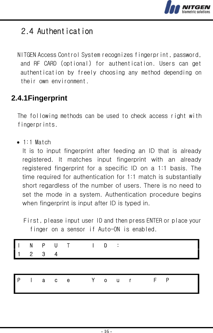  - 16 - 2.4 Authentication  NITGEN Access Control System recognizes fingerprint, password, and  RF  CARD  (optional) for  authentication.  Users  can  get authentication by freely choosing any method depending on their own environment.  2.4.1Fingerprint  The following methods can be used to check access right with fingerprints.  • 1:1 Match It is to input fingerprint after feeding an ID that is already registered. It matches input fingerprint with an already registered  fingerprint  for  a  specific  ID  on  a  1:1  basis.  The time required for authentication for 1:1 match is substantially short regardless of the number of users. There is no need to set  the  mode  in  a  system.  Authentication  procedure  begins when fingerprint is input after ID is typed in.    First, please input user ID and then press ENTER or place your finger on a sensor if Auto-ON is enabled.   I N P U T  I D :       1 2 3 4            P  l  a  c  e    Y  o  u  r    F  P                    