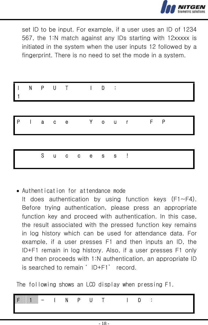  - 18 - set ID to be input. For example, if a user uses an ID of 1234 567,  the 1:N  match against any  IDs  starting with  12xxxxx is initiated in the system when the user inputs 12 followed by a fingerprint. There is no need to set the mode in a system.         • Authentication for attendance mode It  does  authentication  by  using  function  keys  (F1~F4). Before  trying  authentication,  please  press  an  appropriate function key and proceed with authentication.  In  this  case, the  result  associated  with  the pressed  function key  remains in  log  history  which  can  be  used  for  attendance  data.  For example, if a user presses F1 and then inputs an ID, the ID+F1 remain in log history. Also, if a user presses F1 only and then proceeds with 1:N authentication, an appropriate ID is searched to remain ‘ ID+F1’  record.    The following shows an LCD display when pressing F1. I N P U T  I D :       1               P  l  a  c  e    Y  o  u  r    F  P                        S u c c e s s !                         F  1  -  I  N  P  U  T    I  D  :                      