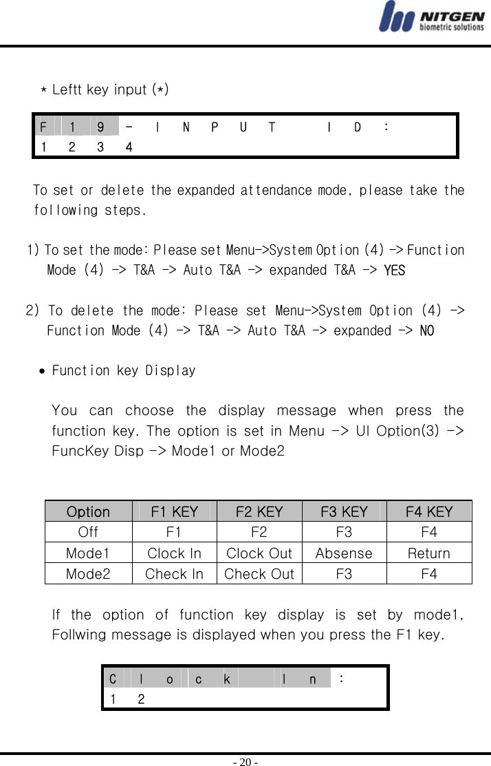  - 20 -  * Leftt key input (*)  To set or delete the expanded attendance mode, please take the following steps.   1) To set the mode: Please set Menu-&gt;System Option (4) -&gt; Function Mode (4) -&gt; T&amp;A -&gt; Auto T&amp;A -&gt; expanded T&amp;A -&gt; YES   2) To delete the mode: Please set Menu-&gt;System Option (4) -&gt; Function Mode (4) -&gt; T&amp;A -&gt; Auto T&amp;A -&gt; expanded -&gt; NO  • Function key Display  You  can  choose  the  display  message  when  press  the function key. The option is set in Menu -&gt; UI Option(3) -&gt; FuncKey Disp -&gt; Mode1 or Mode2     Option  F1 KEY  F2 KEY  F3 KEY  F4 KEY Off  F1  F2  F3  F4 Mode1  Clock In  Clock Out Absense  Return Mode2  Check In Check Out F3  F4  If the option of function key display is set by mode1, Follwing message is displayed when you press the F1 key.  C  l  o  c  k   I  n  :   1 2         F  1  9  -  I  N  P  U  T    I  D  :     1 2 3 4            