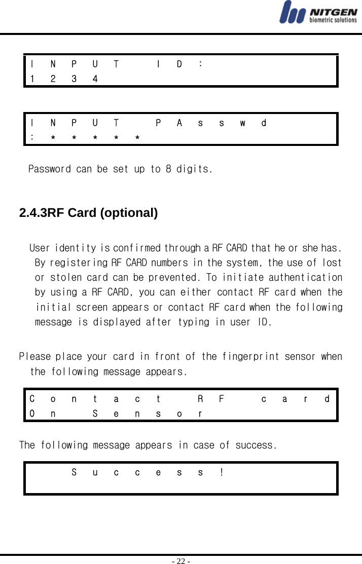  - 22 -   Password can be set up to 8 digits.    2.4.3RF Card (optional)  User identity is confirmed through a RF CARD that he or she has. By registering RF CARD numbers in the system, the use of lost or stolen card can be prevented. To initiate authentication by using a RF CARD, you can either contact RF card when the initial screen appears or contact RF card when the following message is displayed after typing in user ID.  Please place your card in front of the fingerprint sensor when the following message appears.   The following message appears in case of success.    I N P U T  I D :       1 2 3 4            I  N  P  U  T    P  A  s  s  w  d       : * * * * *          C  o  n  t  a  c  t    R  F    c  a  r  d O n  S e n s o r           S u c c e s s !                         