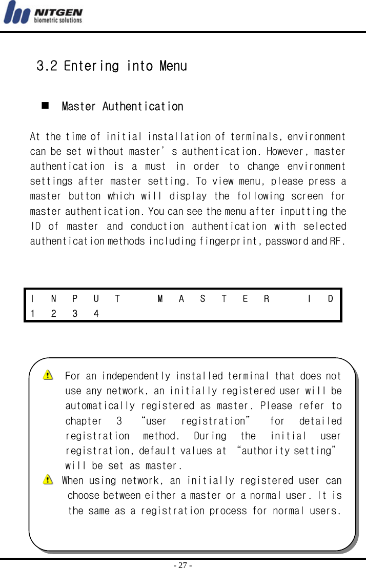  - 27 -  3.2 Entering into Menu    Master Authentication  At the time of initial installation of terminals, environment can be set without master’s authentication. However, master authentication  is  a  must  in  order  to  change  environment settings after master setting. To view menu, please press a master  button which  will  display  the  following  screen for master authentication. You can see the menu after inputting the ID  of  master  and  conduction  authentication  with  selected authentication methods including fingerprint, password and RF.     I  N  P  U  T    M  A  S  T  E  R    I  D 1 2 3 4              For an independently installed terminal that does not use any network, an initially registered user will be automatically registered as master. Please refer to chapter  3  “user  registration”  for  detailed registration  method.  During  the  initial  user registration, default values at “authority setting” will be set as master.   When using network, an initially registered user can choose between either a master or a normal user. It is the same as a registration process for normal users.  