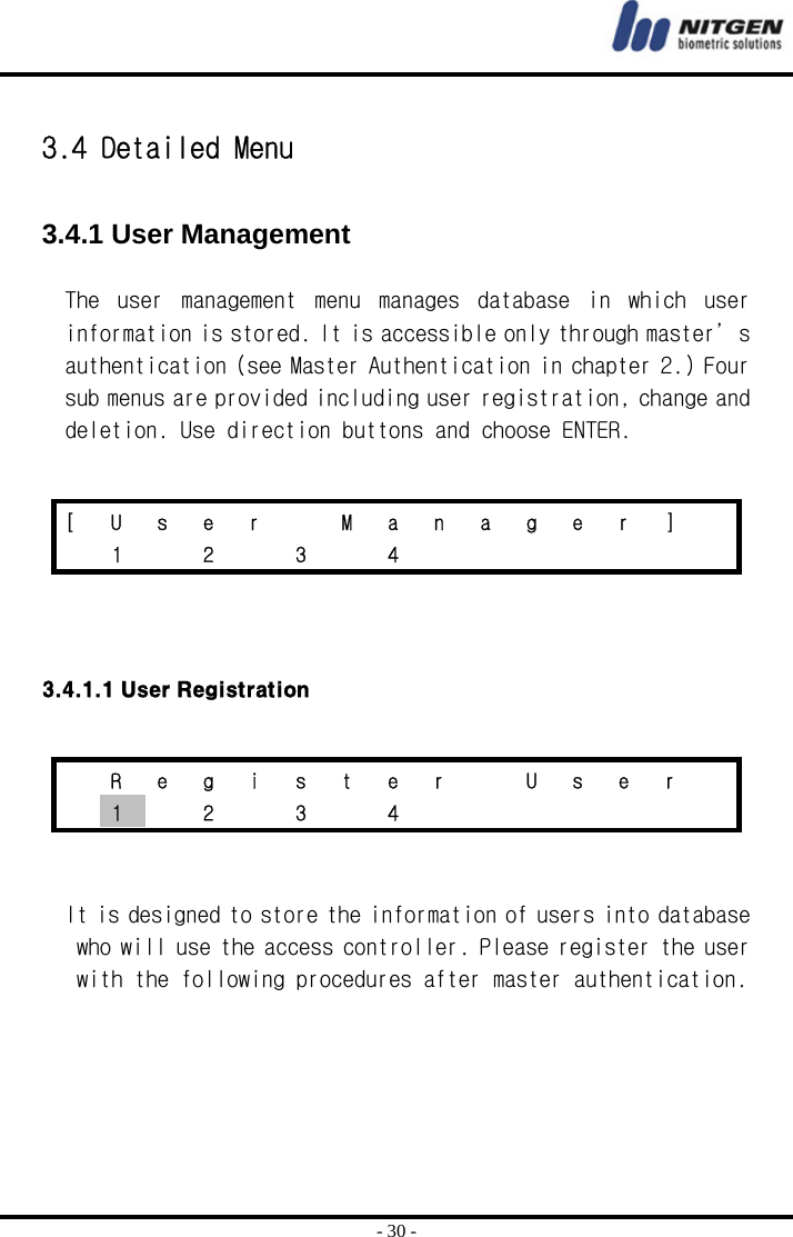  - 30 -  3.4 Detailed Menu  3.4.1 User Management  The  user  management  menu  manages  database  in  which  user information is stored. It is accessible only through master’s authentication (see Master Authentication in chapter 2.) Four sub menus are provided including user registration, change and deletion. Use direction buttons and choose ENTER.      3.4.1.1 User Registration    It is designed to store the information of users into database who will use the access controller. Please register the user with the following procedures after master authentication.   [ U s e r   M a n a g e r ]   1  2  3  4          R e g i s t e r   U s e r   1  2  3  4        