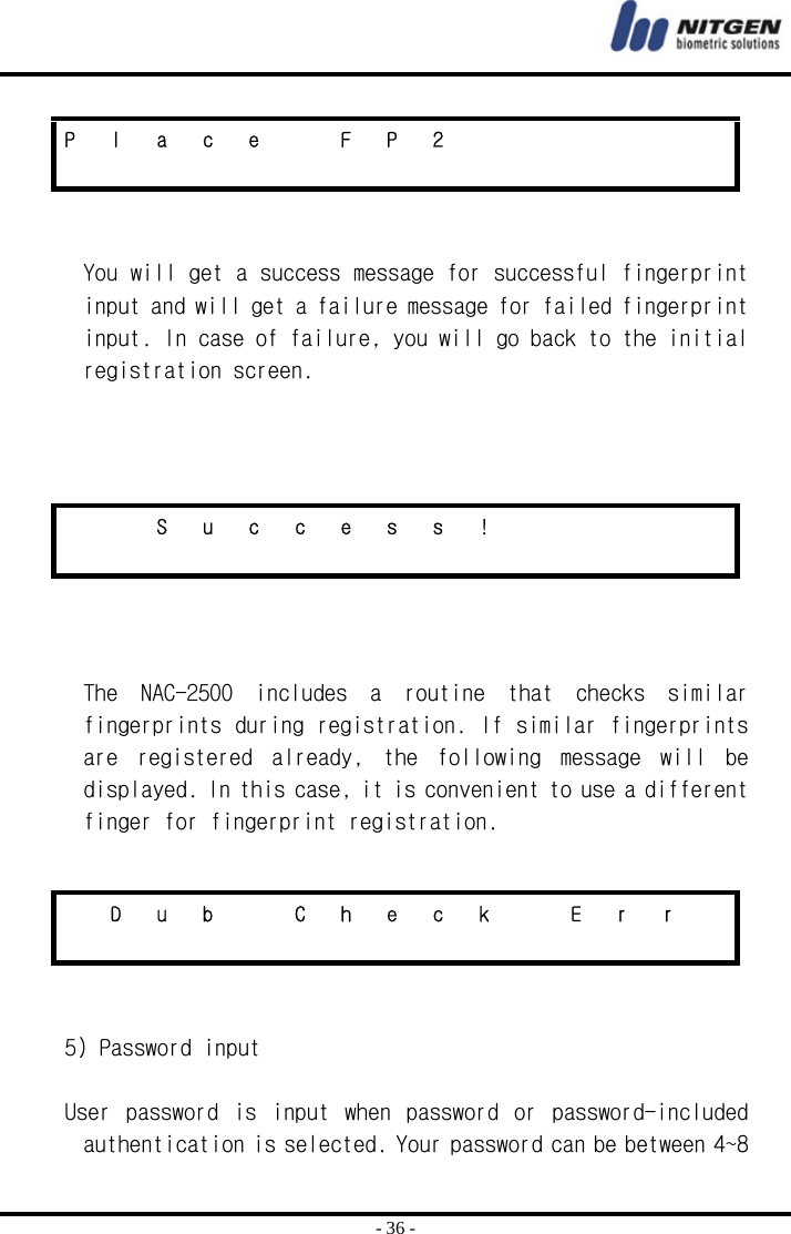  - 36 -   You will get a success message for successful fingerprint input and will get a failure message for failed fingerprint input. In case of failure, you will go back to the initial registration screen.       The  NAC-2500  includes  a  routine  that  checks  similar fingerprints during registration. If similar fingerprints are  registered  already,  the  following  message  will  be displayed. In this case, it is convenient to use a different finger for fingerprint registration.     5) Password input  User  password  is  input  when  password  or  password-included authentication is selected. Your password can be between 4~8 P l a c e  F P 2                          S u c c e s s !                           D  u  b    C  h  e  c  k    E  r  r                  