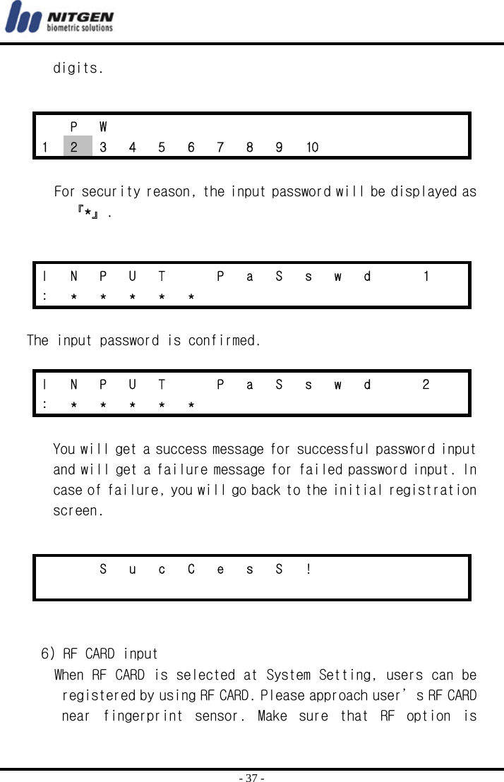  - 37 - digits.    For security reason, the input password will be displayed as 『*』.   The input password is confirmed.  You will get a success message for successful password input and will get a failure message for failed password input. In case of failure, you will go back to the initial registration screen.    6) RF CARD input When RF CARD is selected at System Setting, users can be registered by using RF CARD. Please approach user’s RF CARD near  fingerprint  sensor.  Make  sure  that  RF  option  is  P W             1  2  3  4  5  6  7  8  9  10          I  N  P  U  T    P  a  S  s  w  d    1   : * * * * *          I  N  P  U  T    P  a  S  s  w  d    2   : * * * * *              S u c C e s S !                         