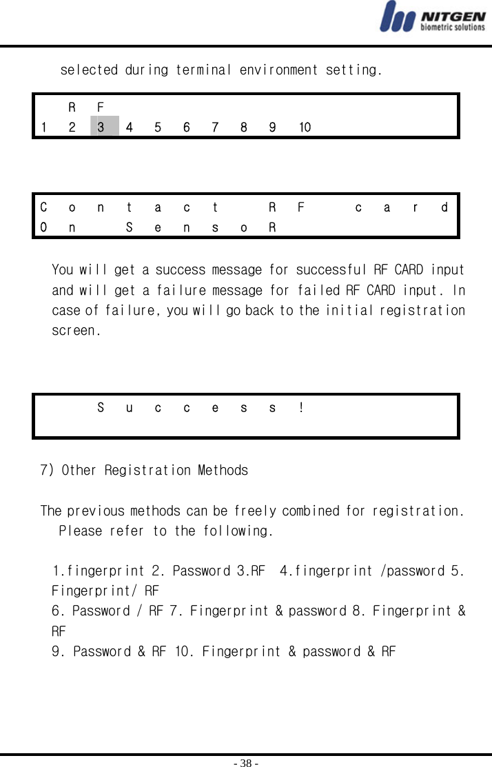  - 38 - selected during terminal environment setting.     You will get a success message for successful RF CARD input and will get a failure message for failed RF CARD input. In case of failure, you will go back to the initial registration screen.    7) Other Registration Methods  The previous methods can be freely combined for registration. Please refer to the following.  1.fingerprint 2. Password 3.RF  4.fingerprint /password 5. Fingerprint/ RF 6. Password / RF 7. Fingerprint &amp; password 8. Fingerprint &amp; RF 9. Password &amp; RF 10. Fingerprint &amp; password &amp; RF    R F             1  2  3  4  5  6  7  8  9  10          C  o  n  t  a  c  t    R  F    c  a  r  d O n  S e n s o R           S u c c e s s !                         