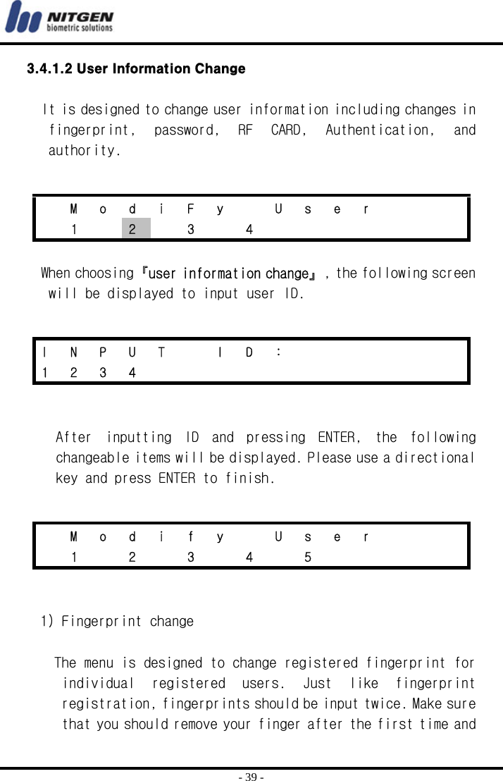  - 39 - 3.4.1.2 User Information Change  It is designed to change user information including changes in fingerprint,  password,  RF  CARD,  Authentication,  and authority.   When choosing『user information change』, the following screen will be displayed to input user ID.    After  inputting  ID  and  pressing  ENTER,  the  following changeable items will be displayed. Please use a directional key and press ENTER to finish.     1) Fingerprint change  The menu is designed to change registered fingerprint for individual  registered  users.  Just  like  fingerprint registration, fingerprints should be input twice. Make sure that you should remove your finger after the first time and   M o d i F y   U s e r       1  2  3  4        I N P U T  I D :       1 2 3 4              M o d i f y   U s e r       1  2  3  4  5      