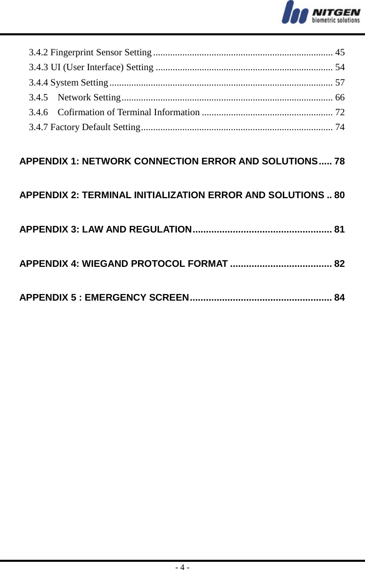  - 4 - 3.4.2 Fingerprint Sensor Setting .......................................................................... 45 3.4.3 UI (User Interface) Setting ......................................................................... 54 3.4.4 System Setting ............................................................................................ 57 3.4.5  Network Setting ....................................................................................... 66 3.4.6  Cofirmation of Terminal Information ...................................................... 72 3.4.7 Factory Default Setting ............................................................................... 74 APPENDIX 1: NETWORK CONNECTION ERROR AND SOLUTIONS ..... 78 APPENDIX 2: TERMINAL INITIALIZATION ERROR AND SOLUTIONS .. 80 APPENDIX 3: LAW AND REGULATION .................................................... 81 APPENDIX 4: WIEGAND PROTOCOL FORMAT ...................................... 82 APPENDIX 5 : EMERGENCY SCREEN .....................................................  84     