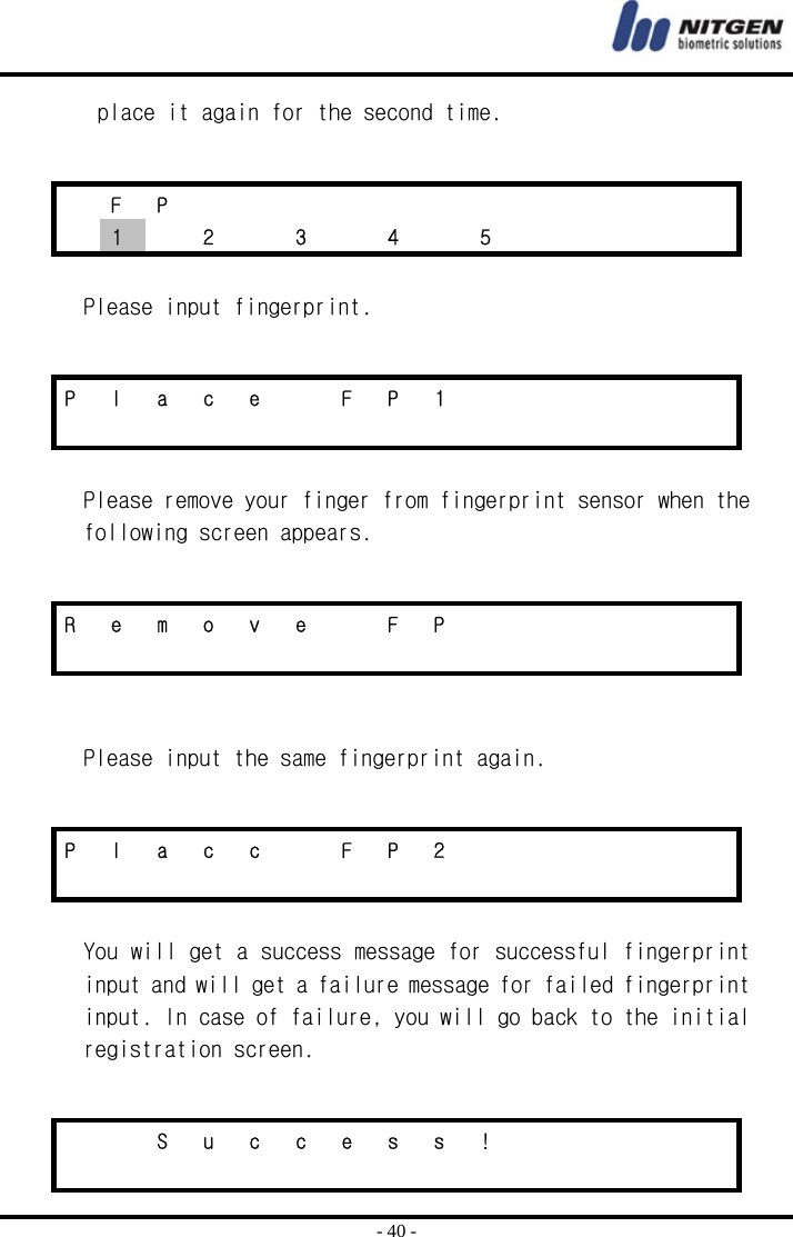  - 40 - place it again for the second time.    Please input fingerprint.   Please remove your finger from fingerprint sensor when the following screen appears.     Please input the same fingerprint again.    You will get a success message for successful fingerprint input and will get a failure message for failed fingerprint input. In case of failure, you will go back to the initial registration screen.   F P              1  2  3  4  5      P l a c e  F P 1                      R e m o v e  F P                      P l a c c  F P 2                          S u c c e s s !                         