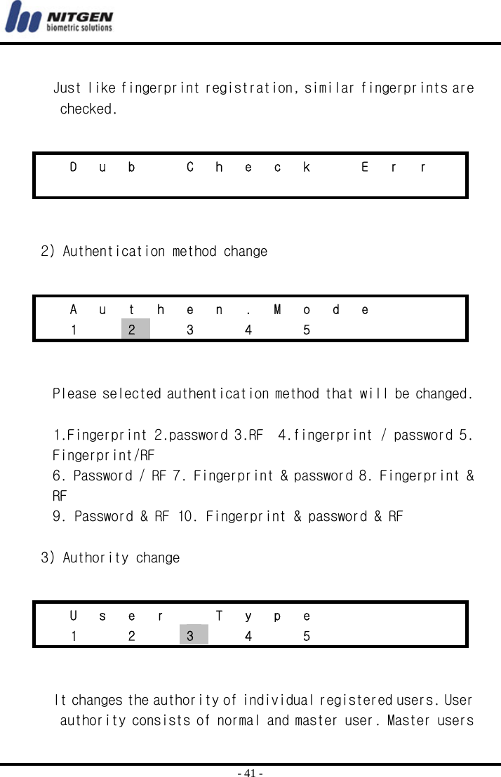  - 41 -  Just like fingerprint registration, similar fingerprints are checked.    2) Authentication method change    Please selected authentication method that will be changed.  1.Fingerprint 2.password 3.RF  4.fingerprint / password 5. Fingerprint/RF 6. Password / RF 7. Fingerprint &amp; password 8. Fingerprint &amp; RF 9. Password &amp; RF 10. Fingerprint &amp; password &amp; RF  3) Authority change    It changes the authority of individual registered users. User authority consists of normal and master user. Master users   D  u  b    C  h  e  c  k    E  r  r                    A u t h e n . M o d e       1  2  3  4  5        U  s  e  r    T  y  p  e            1  2  3  4  5      