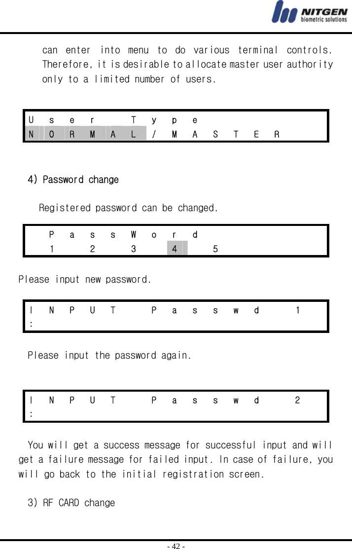  - 42 - can  enter  into  menu  to  do  various  terminal  controls. Therefore, it is desirable to allocate master user authority only to a limited number of users.     4) Password change  Registered password can be changed.   Please input new password.  Please input the password again.    You will get a success message for successful input and will get a failure message for failed input. In case of failure, you will go back to the initial registration screen.  3) RF CARD change U s e r  T y p e       N  O  R  M  A  L  /  M  A  S  T  E  R      P a s s W o r d         1   2   3   4  5      I  N  P  U  T    P  a  s  s  w  d    1   :               I  N  P  U  T    P  a  s  s  w  d    2   :               